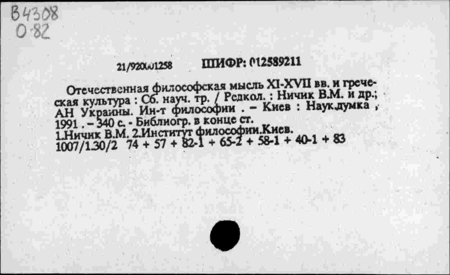 ﻿В 430® о'8г
21/920иЛ2$8 ШИФР: 012589211
Отечественная философская мысль Х1-ХУП вв. и греческая культура :СбФ науч, тр./	аукдум ка ’
АН Украины. Ин-т философии . - Киев . науклумка , 1991. - 340 с. • Библиогр. в конце ст.
1Личик В.М. 2Институт	ил, + «
1007/130/2 74 + 57 + 82-1 + 65-2 + 58-1 + 40-1 + 83